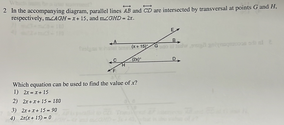 In the accompanying diagram, parallel lines overleftrightarrow AB and overleftrightarrow CD are intersected by transversal at points G and H,
respectively, m∠ AGH=x+15 , and m∠ GHD=2x.
Which equation can be used to find the value of x?
1) 2x=x+15
2) 2x+x+15=180
3) 2x+x+15=90
4) 2x(x+15)=0