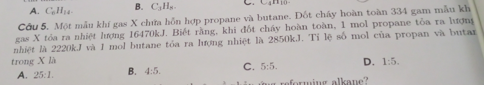 A. C_6H_14.
B. C_3H_8. 
C. C_4H_10. 
Câu 5. Một mẫu khí gas X chứa hỗn hợp propane và butane. Đốt cháy hoàn toàn 334 gam mẫu kh
gas X tỏa ra nhiệt lượng 16470kJ. Biết rằng, khi đốt cháy hoàn toàn, 1 mol propane tỏa ra lượng
nhiệt là 2220k,J và 1 mol butane tỏa ra lượng nhiệt là 2850kJ. Tỉ lệ số mol của propan và butar
trong X là D. 1:5.
C.
A. 25:1. B. 4:5. 5:5. 
reforming alkane?