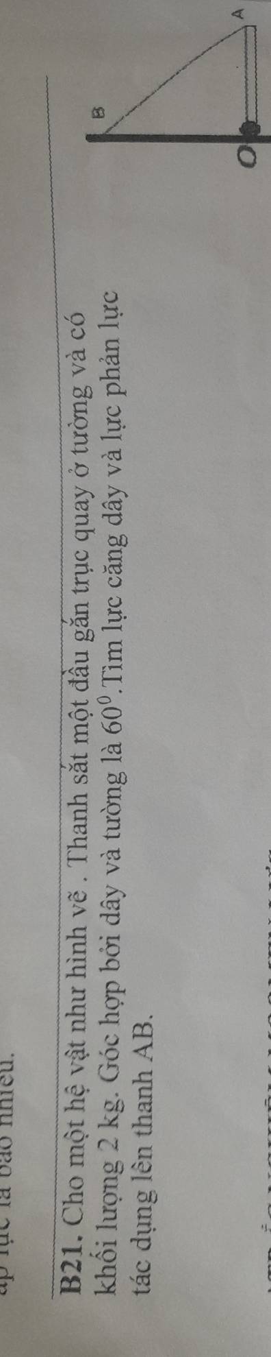 up lhc là bão nhieu. 
B21. Cho một hệ vật như hình vẽ . Thanh sắt một đầu gắn trục quay ở tường và có 
khối lượng 2 kg. Góc hợp bởi dây và tường là 60° 'Tim lực căng dây và lực phản lực 
tác dụng lên thanh AB.