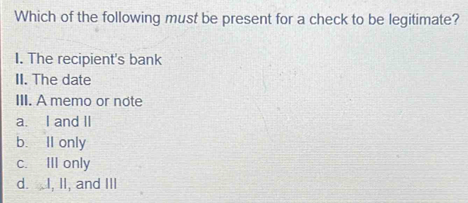 Which of the following must be present for a check to be legitimate?
I. The recipient's bank
II. The date
III. A memo or note
a. I and II
b. Il only
c. III only
d. I, II, and III