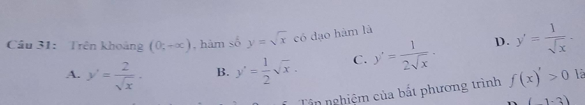 Cầu 31: Trên khoảng (0,+∈fty ) , hàm số y=sqrt(x) có dạo hàm là
B. y'= 1/2 sqrt(x).
C. y'= 1/2sqrt(x) ·
D. y'= 1/sqrt(x) .
A. y'= 2/sqrt(x) · f(x)'>0 là
Tân nghiệm của bất phương trình
(-1-3)