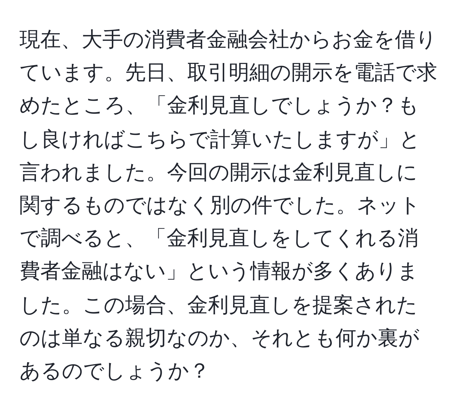 現在、大手の消費者金融会社からお金を借りています。先日、取引明細の開示を電話で求めたところ、「金利見直しでしょうか？もし良ければこちらで計算いたしますが」と言われました。今回の開示は金利見直しに関するものではなく別の件でした。ネットで調べると、「金利見直しをしてくれる消費者金融はない」という情報が多くありました。この場合、金利見直しを提案されたのは単なる親切なのか、それとも何か裏があるのでしょうか？