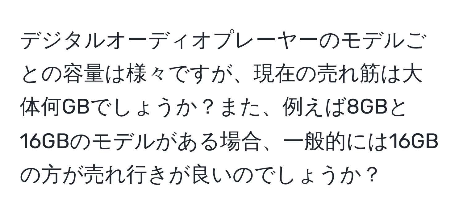 デジタルオーディオプレーヤーのモデルごとの容量は様々ですが、現在の売れ筋は大体何GBでしょうか？また、例えば8GBと16GBのモデルがある場合、一般的には16GBの方が売れ行きが良いのでしょうか？