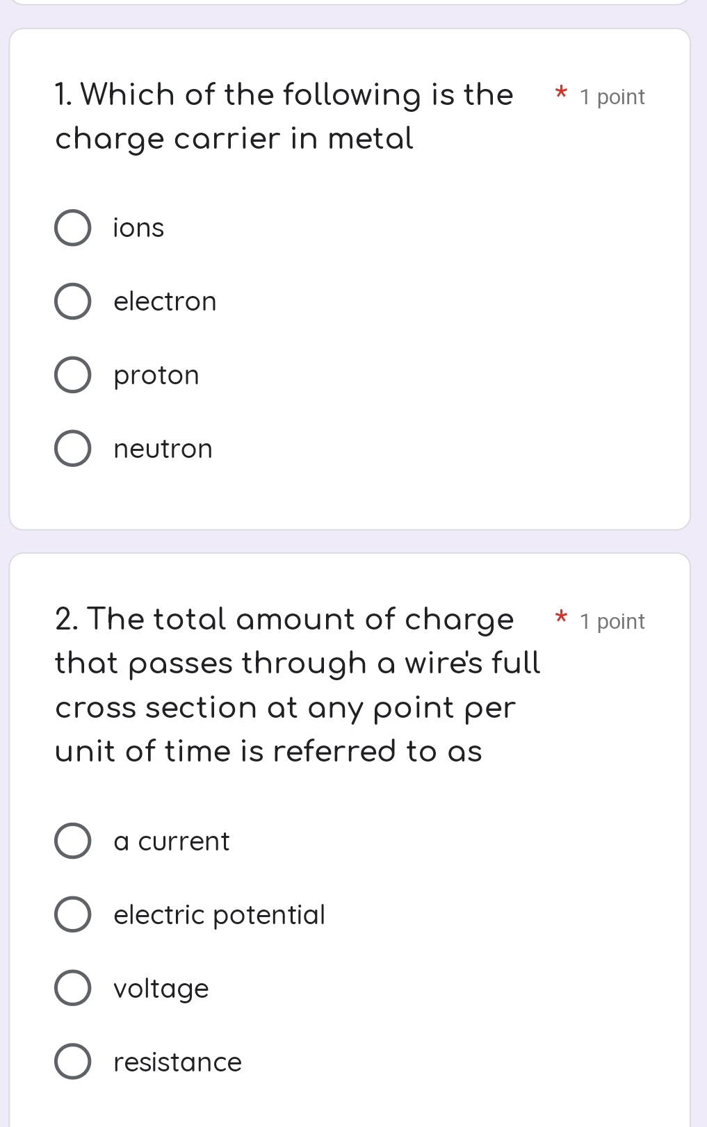 Which of the following is the 1 point
charge carrier in metal
ions
electron
proton
neutron
2. The total amount of charge * 1 point
that passes through a wire's full
cross section at any point per 
unit of time is referred to as
a current
electric potential
voltage
resistance