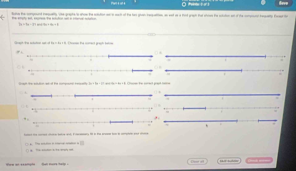 Gave
Solve the compound inequality. Use graphs to show the solution set to each of the two given inequalities, as well as a third graph that shows the solution set of the compound thequality. Except for
the empty set, express the solution set in interval notation
2x>5x-21 and 6x>4x+6
Graph the solution set of 6x>4x+6. Choose the correct graph below


Graph the solution set of the compound inequality 2x>5x-21 and 6x>4x+6. Choose the correct graph below.

Select the correct choice below and, if necessary, fill in the answer box to complate your choice
A. The solution in interval notation is □
B. The solution is the emply set
View an example Get more help - Clear all Skill builder Crinca nonerne