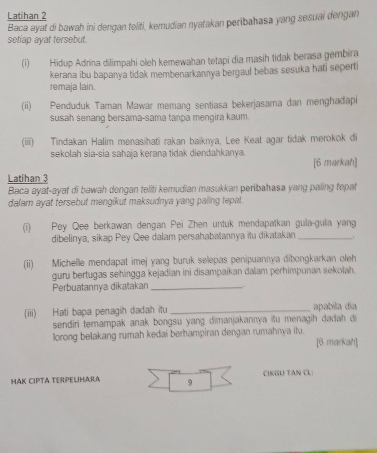 Latihan 2 
Baca ayat di bawah ini dengan teliti, kemudian nyatakan peribahasa yang sesuai dengan 
setiap ayat tersebut. 
(i) Hidup Adrina dilimpahi oleh kemewahan tetapi dia masih tidak berasa gembira 
kerana ibu bapanya tidak membenarkannya bergaul bebas sesuka hati seperti 
remaja lain. 
(ii) Penduduk Taman Mawar memang sentiasa bekerjasama dan menghadapi 
susah senang bersama-sama tanpa mengira kaum. 
(iii) Tindakan Halim menasihati rakan baiknya, Lee Keat agar tidak merokok di 
sekolah sia-sia sahaja kerana tidak diendahkanya. 
[6 markah] 
Latihan 3 
Baca ayat-ayat di bawah dengan teliti kemudian masukkan peribahasa yang paling topat 
dalam ayat tersebut mengikut maksudnya yang paling tepat. 
(i) Pey Qee berkawan dengan Pei Zhen untuk mendapatkan gula-gula yang 
dibelinya, sikap Pey Qee dalam persahabatannya itu dikatakan_ 
(ii) Michelle mendapat imej yang buruk selepas penipuannya dibongkarkan oleh 
guru bertugas sehingga kejadian ini disampaikan dalam perhimpunan sekolah. 
Perbuatannya dikatakan_ 、 
(iii) Hati bapa penagih dadah itu_ 
apabila dia 
sendiri ternampak anak bongsu yang dimanjakannya itu menagih dadah di 
lorong belakang rumah kedai berhampiran dengan rumahnya itu. 
[6 markah] 
HAK CIPTA TERPELIHARA CIKGU TAN CL: 
9