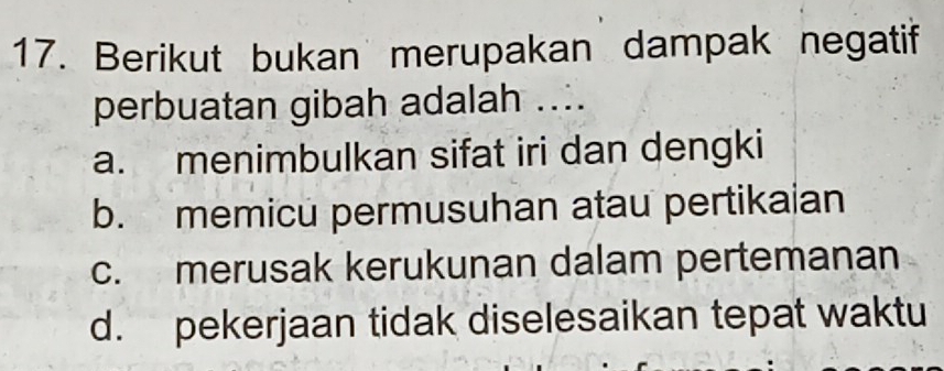 Berikut bukan merupakan dampak negatif
perbuatan gibah adalah ....
a. menimbulkan sifat iri dan dengki
b. memicu permusuhan atau pertikaian
c. merusak kerukunan dalam pertemanan
d. pekerjaan tidak diselesaikan tepat waktu