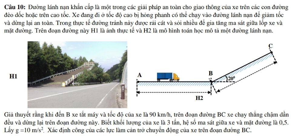 Đường lánh nạn khẩn cấp là một trong các giải pháp an toàn cho giao thông của xe trên các con đường
đèo dốc hoặc trên cao tốc. Xe đang đi ở tốc độ cao bị hóng phanh có thể chạy vào đường lánh nạn để giảm tốc
và dừng lại an toàn. Trong thực tế đường tránh này được rải cát và sỏi nhiều để gia tăng ma sát giữa lốp xe và
mặt đường. Trên đoạn đường này H1 là ảnh thực tế và H2 là mô hình toán học mô tả một đường lánh nạn.
H1
Giả thuyết rằng khi đến B xe tắt máy và tốc độ của xe là 90 km/h, trên đoạn đường BC xe chạy thắng chậm dần
đều và dừng lại trên đoạn đường này. Biết khối lượng của xe là 3 tấn, hệ số ma sát giữa xe và mặt đường là 0,5.
Lấy g=10m/s^2 Xác định công của các lực làm cản trở chuyển động của xe trên đoạn đường BC.