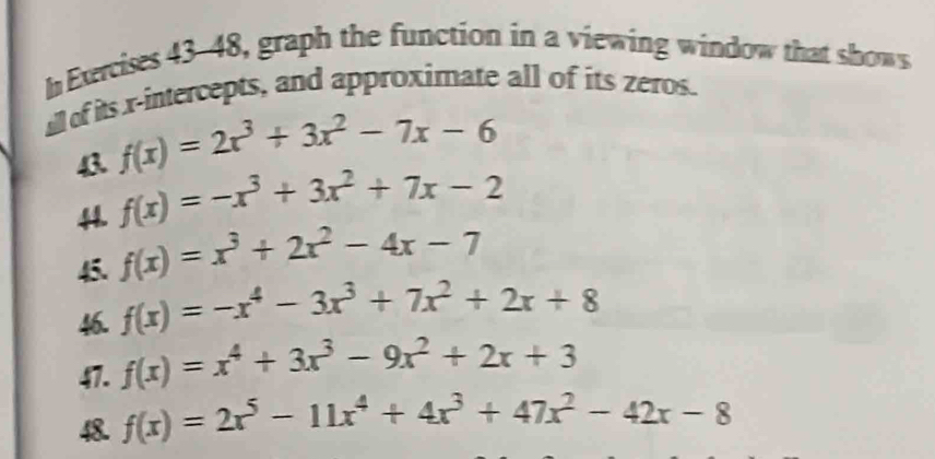 Exercises 43-48, graph the function in a viewing window that shows 
all of its x-intercepts, and approximate all of its zeros. 
43 f(x)=2x^3+3x^2-7x-6
44. f(x)=-x^3+3x^2+7x-2
45. f(x)=x^3+2x^2-4x-7
f(x)=-x^4-3x^3+7x^2+2x+8
47. f(x)=x^4+3x^3-9x^2+2x+3
48. f(x)=2x^5-11x^4+4x^3+47x^2-42x-8