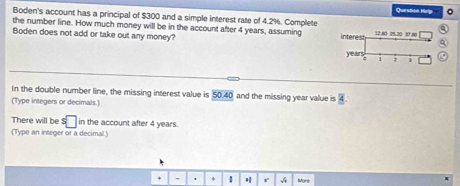 Question Hel 
Boden's account has a principal of $300 and a simple interest rate of 4.2%. Complete 
the number line. How much money will be in the account after 4 years, assuming 
Boden does not add or take out any money? 
In the double number line, the missing interest value is 50.40 and the missing year value is 4. 
(Type integers or decimals.) 
There will be $ in the account after 4 years. 
(Type an integer or a decimal.) 
+ - . +  vector n a° sqrt(1) More