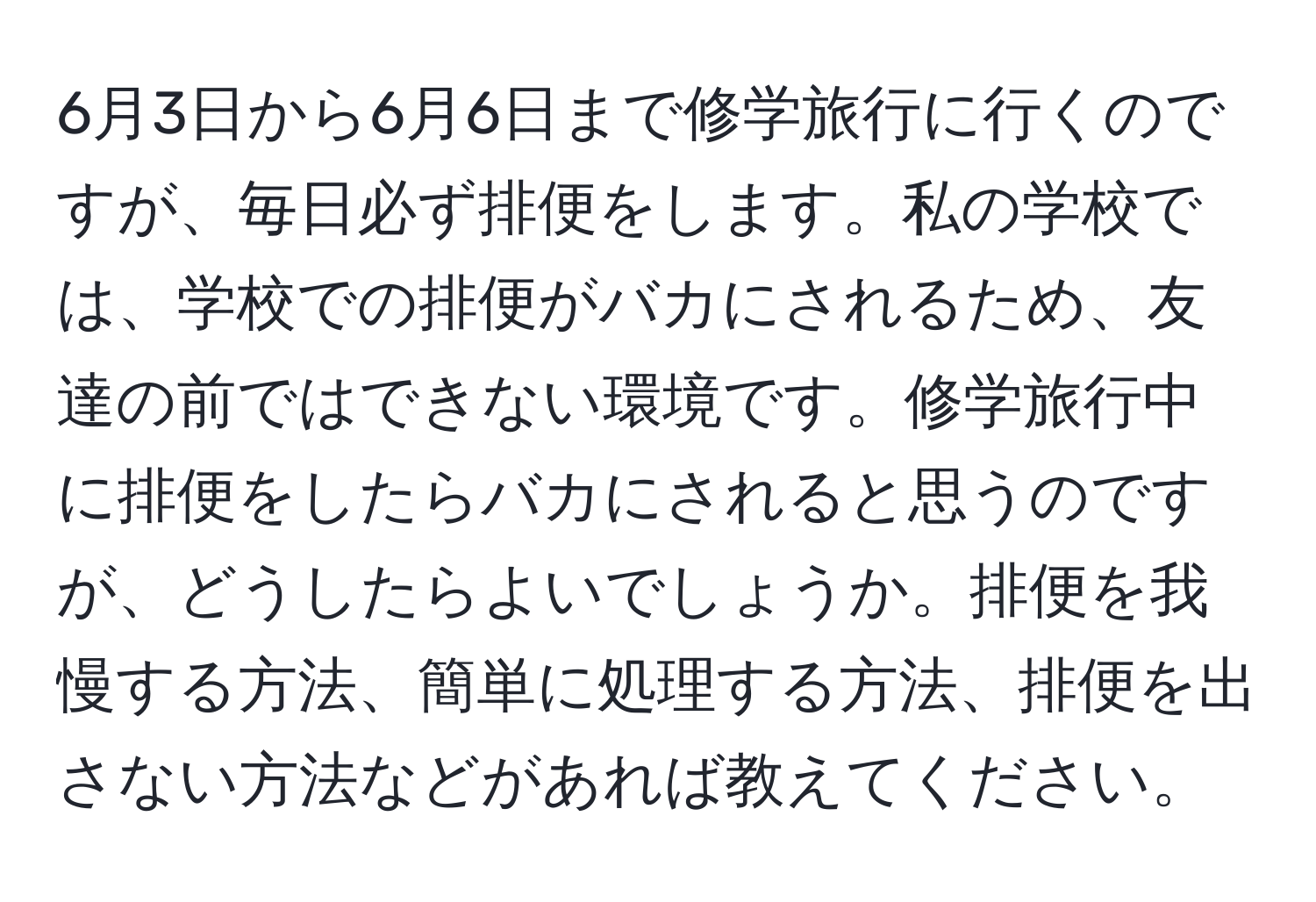 6月3日から6月6日まで修学旅行に行くのですが、毎日必ず排便をします。私の学校では、学校での排便がバカにされるため、友達の前ではできない環境です。修学旅行中に排便をしたらバカにされると思うのですが、どうしたらよいでしょうか。排便を我慢する方法、簡単に処理する方法、排便を出さない方法などがあれば教えてください。