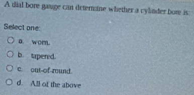 A dial bore gauge can determine whether a cylinder bore is
Select one
a. wom.
b. tapered.
c. out-of-round.
d. All of the above