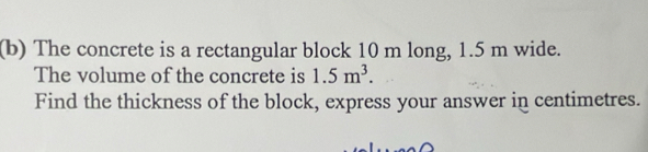 The concrete is a rectangular block 10 m long, 1.5 m wide. 
The volume of the concrete is 1.5m^3. 
Find the thickness of the block, express your answer in centimetres.