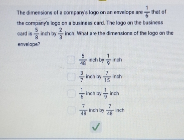 The dimensions of a company's logo on an envelope are  1/6  that of
the company's logo on a business card. The logo on the business
card is  5/8  inch by  2/3  inch. What are the dimensions of the logo on the
envelope?
 5/48  inch by  1/9  inch
 3/7  inch by  7/15  inch
 1/6  inch by  1/9  inch
 7/48  inch by  7/48  inch