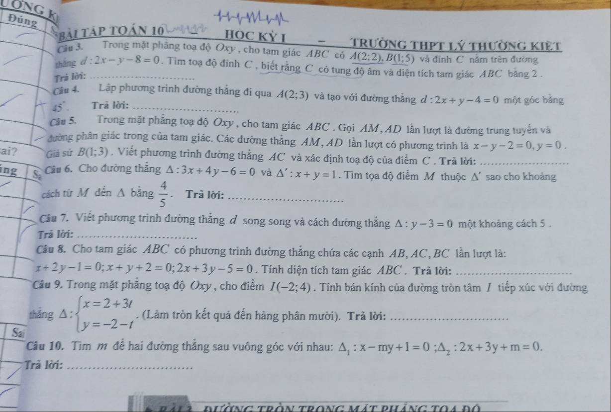 UONG k
Đúng
Bài Tảp toán 10
HỌC KỲ I -  Trường thPt lý thường kiệt
Cầu 3. Trong mặt phẳng toạ độ Oxy , cho tam giác ABC_có A(2;2),B(1;5) và định C nằm trên đường
tháng d:2x-y-8=0. Tim toạ độ đinh C , biết rằng C có tung độ âm và điện tích tam giác ABC băng 2 .
Trả lời:_
Cầu 4. Lập phương trình đường thẳng đi qua A(2;3) và tạo với đường thắng d:2x+y-4=0 một góc bảng
45°. Trā lời:_
Cầu 5. Trong mặt phẳng toạ độ Oxy, cho tam giác ABC. Gọi AM, AD lần lượt là đường trung tuyển và
đường phân giác trong của tam giác. Các đường thẳng AM, AD lần lượt có phương trình là x-y-2=0,y=0.
ai? Giả sứ B(1;3). Viết phương trình đường thẳng AC và xác định toạ độ của điểm C . Trã lời:_
Câu 6. Cho đường thẳng △ :3x+4y-6=0 và △ ':x+y=1.  Tìm tọa độ điểm M thuộc △ ' sao cho khoảng
ing S_2  4/5 . Trã lời:_
cách từ M đến △ b ăng
Cầu 7. Viết phương trình đường thẳng ở song song và cách đường thẳng △ :y-3=0 một khoảng cách 5 .
Trả lời:_
Câu 8. Cho tam giác ABC có phương trình đường thẳng chứa các cạnh AB, AC, BC lần lượt là:
x+2y-1=0;x+y+2=0;2x+3y-5=0. Tính diện tích tam giác ABC . Trã lời:_
Câu 9. Trong mặt phẳng toạ độ Oxy , cho điểm I(-2;4). Tính bán kính của đường tròn tâm / tiếp xúc với đường
thǎng Delta :beginarrayl x=2+3t y=-2-tendarray.. (Làm tròn kết quả đến hàng phân mười). Trã lời:_
Sai
Câu 10. Tim m để hai đường thẳng sau vuông góc với nhau: △ _1:x-my+1=0;△ _2:2x+3y+m=0.
* Trả lời:_
đưÀNG tròn tronG mát pháng toa đô