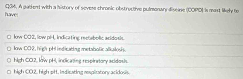 A patient with a history of severe chronic obstructive pulmonary disease (COPD) is most likely to
have:
low CO2, low pH, indicating metabolic acidosis.
low CO2, high pH indicating metabolic alkalosis.
high CO2, low pH, indicating respiratory acidosis.
high CO2, high pH, indicating respiratory acidosis.