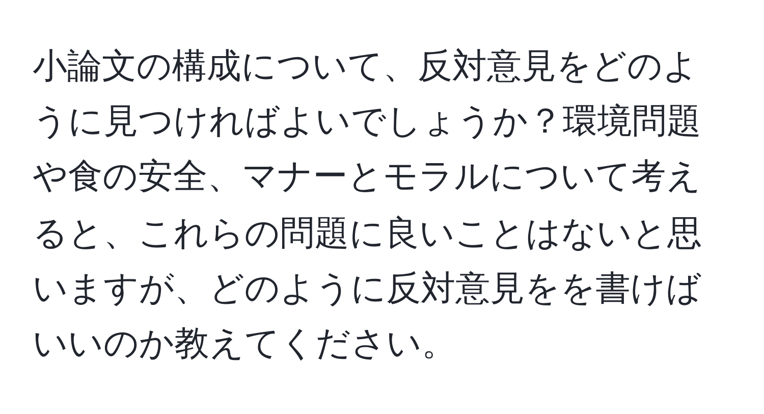 小論文の構成について、反対意見をどのように見つければよいでしょうか？環境問題や食の安全、マナーとモラルについて考えると、これらの問題に良いことはないと思いますが、どのように反対意見をを書けばいいのか教えてください。