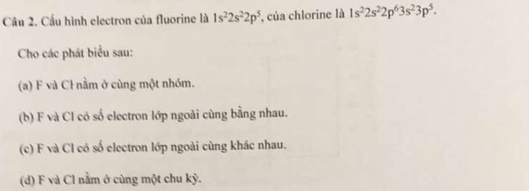 Câu 2, Cầu hình electron của fluorine là 1s^22s^22p^5 , của chlorine là 1s^22s^22p^63s^23p^5. 
Cho các phát biểu sau: 
(a) F và Cỉ nằm ở cùng một nhóm. 
(b) F và Cl có số electron lớp ngoài cùng bằng nhau. 
(c) F và Cl có số electron lớp ngoài cùng khác nhau. 
(d) F và Cl nằm ở cùng một chu kỳ.