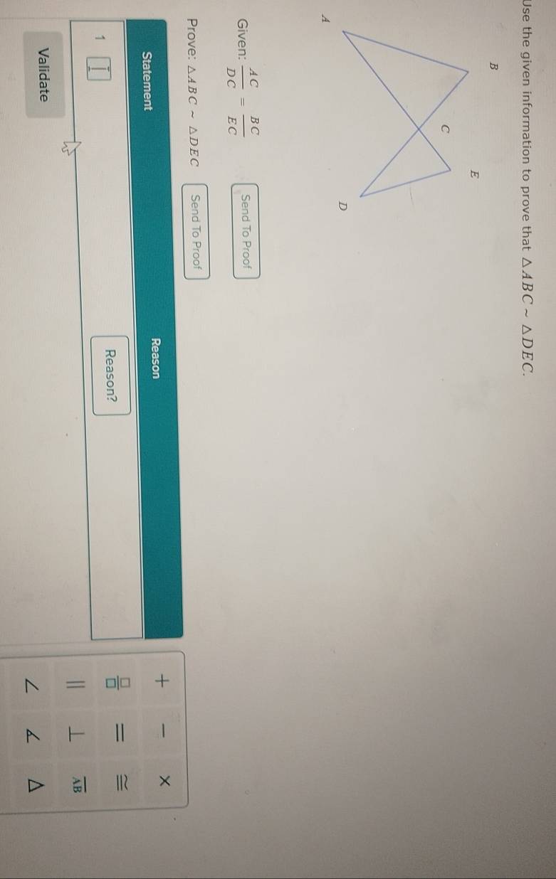 Use the given information to prove that △ ABCsim △ DEC. 
Given:  AC/DC = BC/EC  Send To Proof 
Prove: △ ABCsim △ DEC Send To Proof 
Reason 
Statement + × 
Reason?
 □ /□   = ≌
1 
1
overline AB
Validate 
/