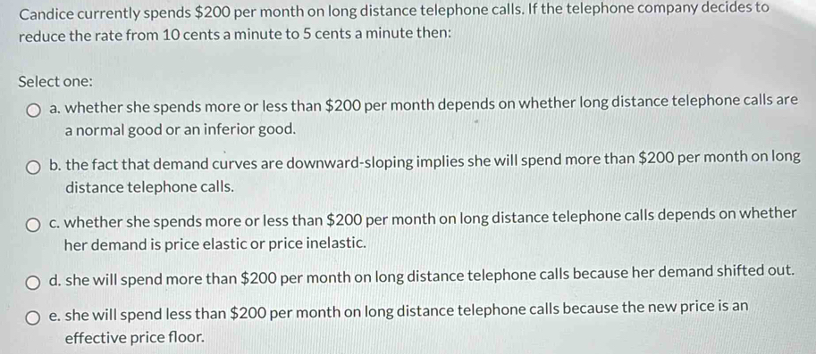 Candice currently spends $200 per month on long distance telephone calls. If the telephone company decides to
reduce the rate from 10 cents a minute to 5 cents a minute then:
Select one:
a. whether she spends more or less than $200 per month depends on whether long distance telephone calls are
a normal good or an inferior good.
b. the fact that demand curves are downward-sloping implies she will spend more than $200 per month on long
distance telephone calls.
c. whether she spends more or less than $200 per month on long distance telephone calls depends on whether
her demand is price elastic or price inelastic.
d. she will spend more than $200 per month on long distance telephone calls because her demand shifted out.
e. she will spend less than $200 per month on long distance telephone calls because the new price is an
effective price floor.