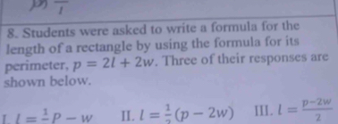 overline I 
8. Students were asked to write a formula for the 
length of a rectangle by using the formula for its 
perimeter, p=2l+2w. Three of their responses are 
shown below. 
L I=frac 1P-w I. l= 1/2 (p-2w) III. l= (p-2w)/2 