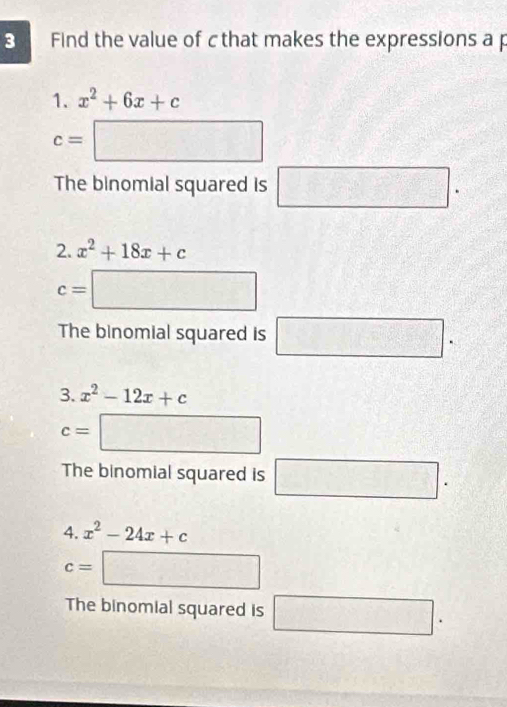 Find the value of cthat makes the expressions a p 
1. x^2+6x+c
c=□
The binomial squared is □ ^circ  
2. x^2+18x+c
c=□
The binomial squared is □. 
3. x^2-12x+c
c=□
The binomial squared is □. 
4. x^2-24x+c
c=□
The binomial squared is □.