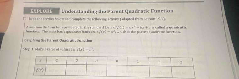 EXPLORE Understanding the Parent Quadratic Function
Read the section below and complete the following activity (adapted from Lesson 19.1).
A function that can be represented in the standard form of f(x)=ax^2+bx+c is called a quadratic
function. The most basic quadratic function is f(x)=x^2 , which is the parent quadratic function.
Graphing the Parent Quadratic Function
Step 1: Make a table of values for f(x)=x^2.