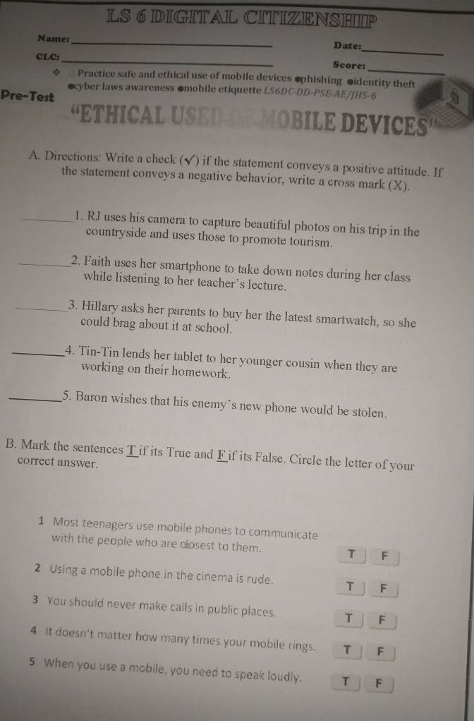 LS 6 DIGITAL CITIZENSHIP
_
Name:_ Date:
_
CLC:_ Score:
+ * Practice safe and ethical use of mobile devices ophishing oidentity theft
ocyber laws awareness omobile etiquette LS6DC-DD-PSE-AE/JHS-6
Pre-Test
“ETHICAL USED Y MOBILE DEVICES
A. Directions: Write a check (√) if the statement conveys a positive attitude. If
the statement conveys a negative behavior, write a cross mark (X).
_1. RJ uses his camera to capture beautiful photos on his trip in the
countryside and uses those to promote tourism.
_2. Faith uses her smartphone to take down notes during her class
while listening to her teacher’s lecture.
_3. Hillary asks her parents to buy her the latest smartwatch, so she
could brag about it at school.
_4. Tin-Tin lends her tablet to her younger cousin when they are
working on their homework.
_5. Baron wishes that his enemy’s new phone would be stolen.
B. Mark the sentences T if its True and F if its False. Circle the letter of your
correct answer.
1 Most teenagers use mobile phones to communicate
with the people who are closest to them. T F
2 Using a mobile phone in the cinema is rude. T F
3 You should never make calls in public places. T F
4 It doesn’t matter how many times your mobile rings. T F
5 When you use a mobile, you need to speak loudly. T F