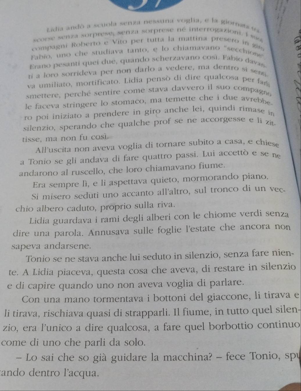 Lidia andó a scuola senza nessuna voglia, e la giomata  e
scorse senza sorprese, senza sorprese né interrogaziont. 1  su 
compagni Roberto e Vito per tutta la mattina presero  i   g
Fabio, uno che studiava tanto, e lo chiamavaño "secchione”
Erano pesanti queí due, quando scherzavano cosí. Fábio davas
ti a loro sorrideva per non darlo a vedere, ma dentro si sent
va umiliato, mortificato. Lidia pensó di dire qualcosa per a
smettere, perché sentire come stava davvero il suo compagne
le faceva stringere lo stomaco, ma temette che i due avrebbe
ro poi iniziato a prendere in giro anche lei, quindi rimase in
silenzio, sperando che qualche prof se ne accorgesse e li zit
tisse, ma non fu cos.
All'uscita non aveva voglia di tornare subito a casa, e chiese
a Tonio se gli andava di fare quattro passi. Lui accettò e se ne
andarono al ruscello, che loro chiamavano fiume.
Era sempre lì, e li aspettava quieto, mormorando piano.
Si misero seduti uno accanto all'altro, sul tronco di un vec-
chio albero caduto, proprio sulla riva.
Lidia guardava i rami degli alberi con le chiome verdi senza
dire una parola. Annusava sulle foglie l'estate che ancora non
sapeva andarsene.
Tonio se ne stava anche lui seduto in silenzio, senza fare nien-
te. A Lidia piaceva, questa cosa che aveva, di restare in silenzio
e di capire quando uno non aveva voglia di parlare.
Con una mano tormentava i bottoni del giaccone, li tirava e
li tirava, rischiava quasi di strapparli. Il fiume, in tutto quel silen-
zio, era l'unico a dire qualcosa, a fare quel borbottio continuo
come di uno che parli da solo.
- Lo sai che so già guidare la macchina? - fece Tonio, spu
tando dentro l'acqua.