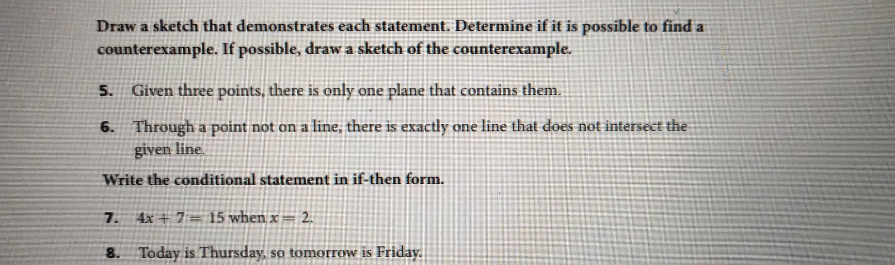 Draw a sketch that demonstrates each statement. Determine if it is possible to find a 
counterexample. If possible, draw a sketch of the counterexample. 
5. Given three points, there is only one plane that contains them. 
6. Through a point not on a line, there is exactly one line that does not intersect the 
given line. 
Write the conditional statement in if-then form. 
1. 4x+7=15 when x=2. 
8. Today is Thursday, so tomorrow is Friday.