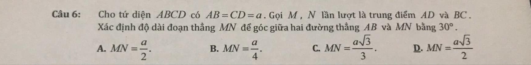 Cho tứ diện ABCD có AB=CD=a. Gọi M , N lần lượt là trung điểm AD và BC.
Xác định độ dài đoạn thẳng MN để góc giữa hai đường thẳng AB và MN bằng 30°.
A. MN= a/2 . MN= a/4 . MN= asqrt(3)/3 . MN= asqrt(3)/2 
B.
C.
D.