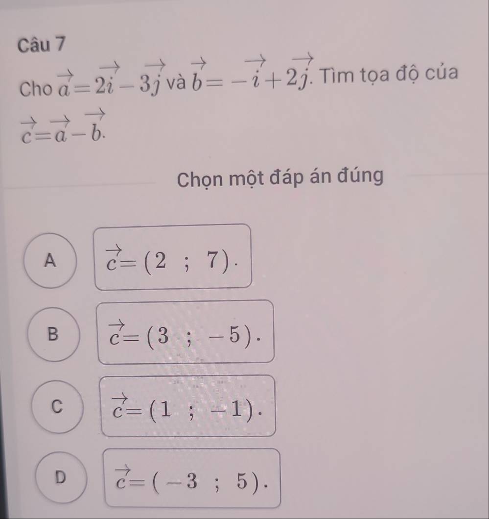 Cho vector a=2vector i-3vector j và vector b=-vector i+2vector j. . Tìm tọa độ của
vector c=vector a-vector b. 
Chọn một đáp án đúng
A vector c=(2;7).
B vector c=(3;-5).
C vector c=(1;-1).
D vector c=(-3;5).