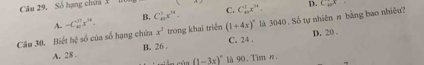 Số hạng chứa X
A. -C_(40)^(37)x^(34). B. C_(40)^3x^(34). C. C_(40)^2x^(34).
D. C_(40)^+
Câu 30. Biết hệ số của số hạng chứa x^2 trong khai triển (1+4x)^n là 3040. Số tự nhiên n bằng bao nhiêu?
D. 20.
A. 28. B. 26. C. 24.
(1-3x)^n là 90. Tìm n.