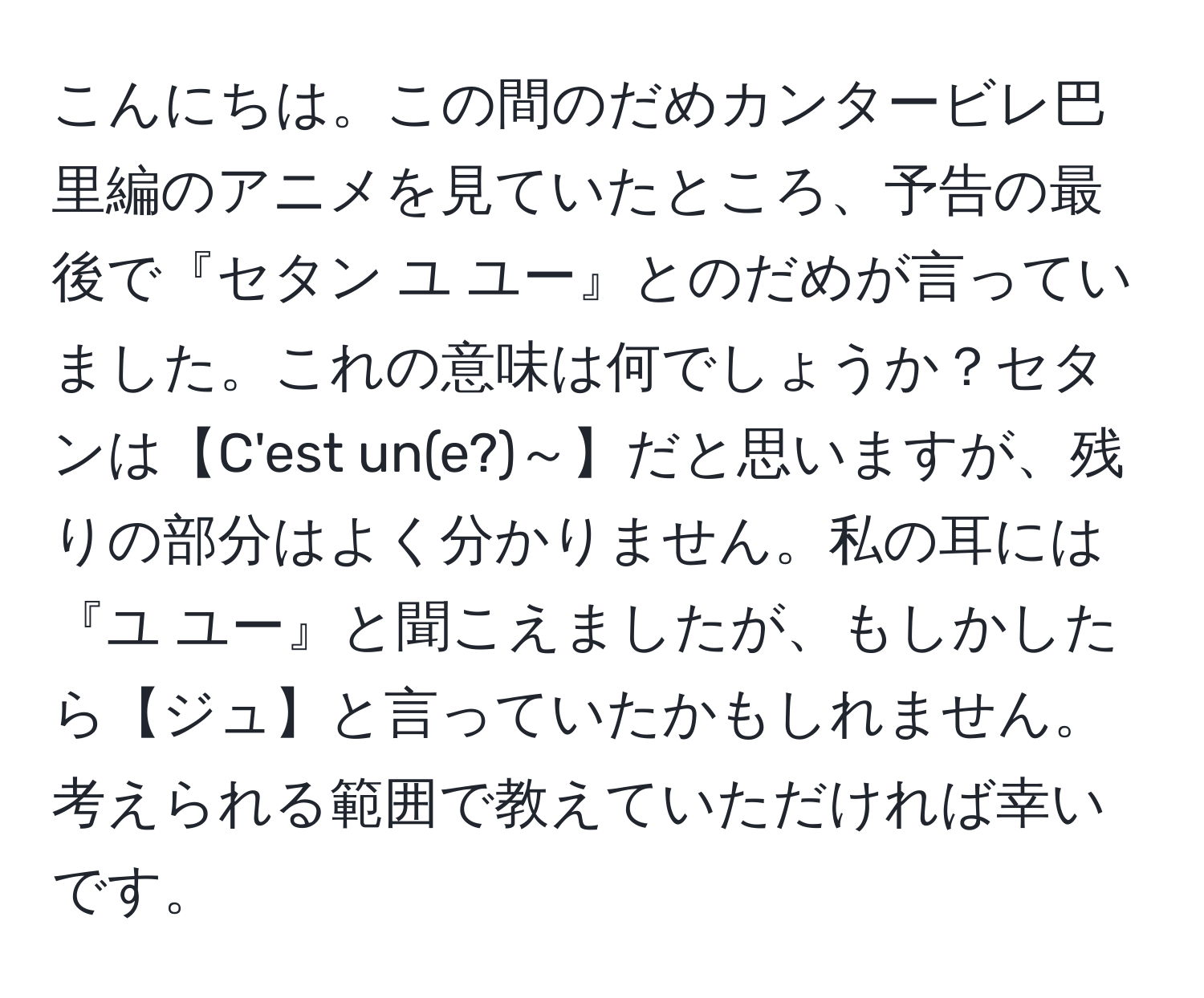 こんにちは。この間のだめカンタービレ巴里編のアニメを見ていたところ、予告の最後で『セタン ユ ユー』とのだめが言っていました。これの意味は何でしょうか？セタンは【C'est un(e?)～】だと思いますが、残りの部分はよく分かりません。私の耳には『ユ ユー』と聞こえましたが、もしかしたら【ジュ】と言っていたかもしれません。考えられる範囲で教えていただければ幸いです。