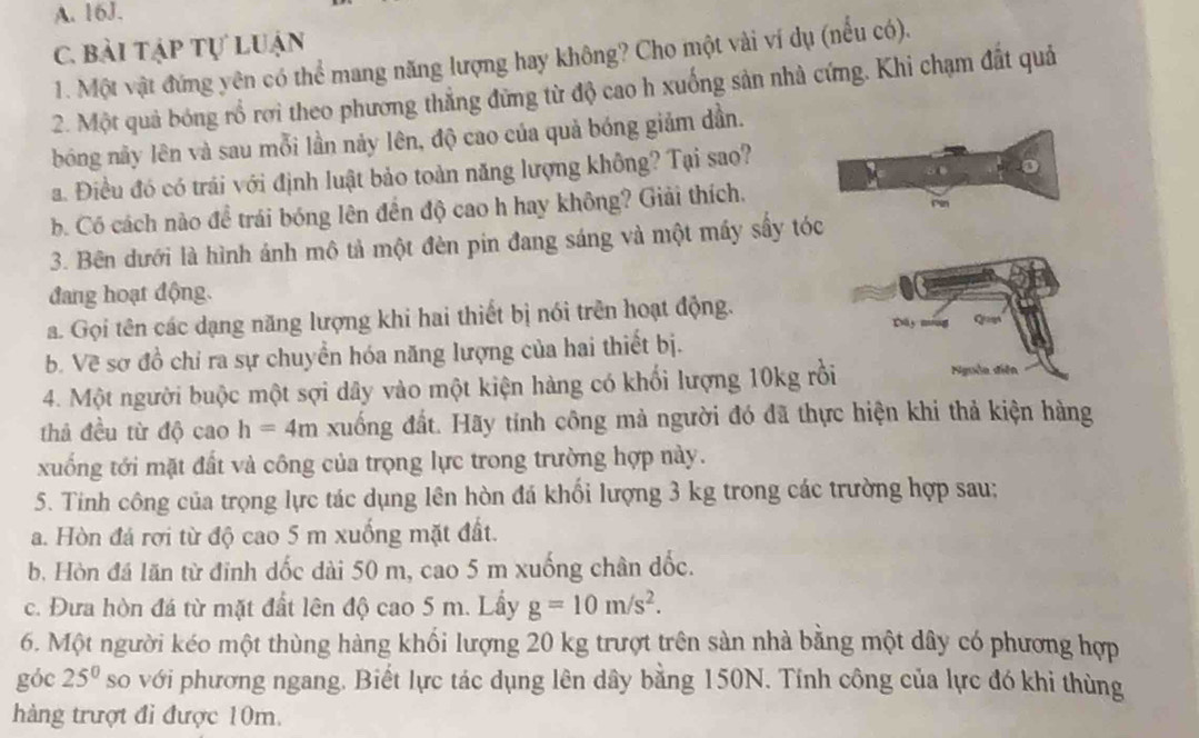 bài tập tự luận
1. Một vật đứng yên có thể mang năng lượng hay không? Cho một vài ví dụ (nếu có).
2. Một quả bóng rổ rơi theo phương thẳng đứng từ độ cao h xuống sản nhà cứng. Khi chạm đất quả
bóng này lên và sau mỗi lần nảy lên, độ cao của quả bóng giảm dần.
a. Điều đó có trái với định luật bảo toàn năng lượng không? Tại sao?
b. Có cách nào để trái bóng lên đến độ cao h hay không? Giải thích. Pin
3. Bên dưới là hình ánh mô tả một đèn pin đang sáng và một máy sấy tóc
đang hoạt động.
a. Gọi tên các dạng năng lượng khi hai thiết bị nói trên hoạt động. Dly Qast
b. Về sơ đồ chỉ ra sự chuyển hóa năng lượng của hai thiết bị.
4. Một người buộc một sợi dây vào một kiện hàng có khối lượng 10kg rồi Nguồn diễn
thả đều từ độ cao h=4m xuống đất. Hãy tính công mả người đó đã thực hiện khi thả kiện hàng
xuống tới mặt đất và công của trọng lực trong trường hợp này.
5. Tinh công của trọng lực tác dụng lên hòn đá khối lượng 3 kg trong các trường hợp sau;
a. Hòn đá rợi từ độ cao 5 m xuống mặt đất.
b. Hòn đá lãn từ đỉnh dốc dài 50 m, cao 5 m xuống chân đốc.
c. Đưa hòn đá từ mặt đất lên độ cao 5 m. Lấy g=10m/s^2.
6. Một người kéo một thùng hàng khối lượng 20 kg trượt trên sàn nhà bằng một dây có phương hợp
góc 25° so với phương ngang. Biết lực tác dụng lên dây bằng 150N. Tính công của lực đó khi thùng
hàng trượt đi được 10m.