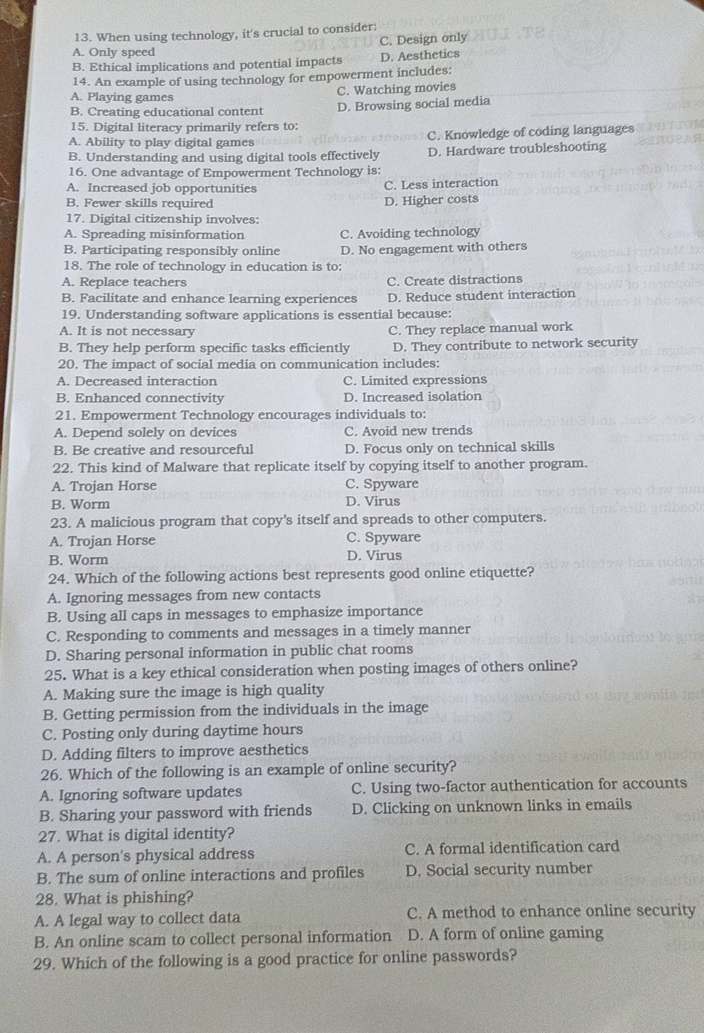 When using technology, it's crucial to consider:
C. Design only
A. Only speed
B. Ethical implications and potential impacts D. Aesthetics
14. An example of using technology for empowerment includes:
A. Playing games C. Watching movies
B. Creating educational content D. Browsing social media
15. Digital literacy primarily refers to:
A. Ability to play digital games C. Knowledge of coding languages
B. Understanding and using digital tools effectively D. Hardware troubleshooting
16. One advantage of Empowerment Technology is:
A. Increased job opportunities C. Less interaction
B. Fewer skills required D. Higher costs
17. Digital citizenship involves:
A. Spreading misinformation C. Avoiding technology
B. Participating responsibly online D. No engagement with others
18. The role of technology in education is to:
A. Replace teachers C. Create distractions
B. Facilitate and enhance learning experiences D. Reduce student interaction
19. Understanding software applications is essential because:
A. It is not necessary C. They replace manual work
B. They help perform specific tasks efficiently D. They contribute to network security
20. The impact of social media on communication includes:
A. Decreased interaction C. Limited expressions
B. Enhanced connectivity D. Increased isolation
21. Empowerment Technology encourages individuals to:
A. Depend solely on devices C. Avoid new trends
B. Be creative and resourceful D. Focus only on technical skills
22. This kind of Malware that replicate itself by copying itself to another program.
A. Trojan Horse C. Spyware
B. Worm D. Virus
23. A malicious program that copy’s itself and spreads to other computers.
A. Trojan Horse C. Spyware
B. Worm D. Virus
24. Which of the following actions best represents good online etiquette?
A. Ignoring messages from new contacts
B. Using all caps in messages to emphasize importance
C. Responding to comments and messages in a timely manner
D. Sharing personal information in public chat rooms
25. What is a key ethical consideration when posting images of others online?
A. Making sure the image is high quality
B. Getting permission from the individuals in the image
C. Posting only during daytime hours
D. Adding filters to improve aesthetics
26. Which of the following is an example of online security?
A. Ignoring software updates C. Using two-factor authentication for accounts
B. Sharing your password with friends D. Clicking on unknown links in emails
27. What is digital identity?
A. A person's physical address C. A formal identification card
B. The sum of online interactions and profiles D. Social security number
28. What is phishing?
A. A legal way to collect data C. A method to enhance online security
B. An online scam to collect personal information D. A form of online gaming
29. Which of the following is a good practice for online passwords?