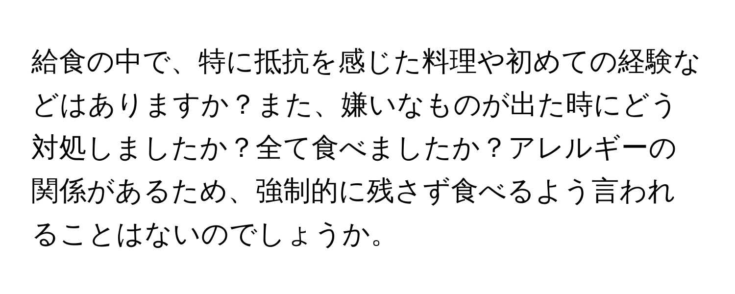 給食の中で、特に抵抗を感じた料理や初めての経験などはありますか？また、嫌いなものが出た時にどう対処しましたか？全て食べましたか？アレルギーの関係があるため、強制的に残さず食べるよう言われることはないのでしょうか。