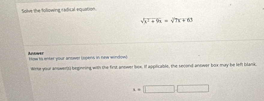 Solve the following radical equation.
sqrt(x^2+9x)=sqrt[3](7x+63)
Answer 
How to enter your answer (opens in new window) 
Write your answer(s) beginning with the first answer box. If applicable, the second answer box may be left blank.
x=□ ,□