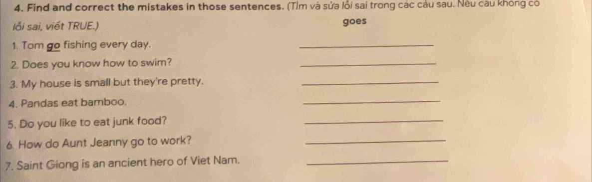 Find and correct the mistakes in those sentences. (Tìm và sửa lối sai trong các câu sau. Nếu câu không có 
lỗi sai, viết TRUE.) goes 
1. Tom go fishing every day. 
_ 
2. Does you know how to swim? 
_ 
3. My house is small but they're pretty._ 
4. Pandas eat bamboo. 
_ 
5. Do you like to eat junk food? 
_ 
6. How do Aunt Jeanny go to work?_ 
7. Saint Giong is an ancient hero of Viet Nam._