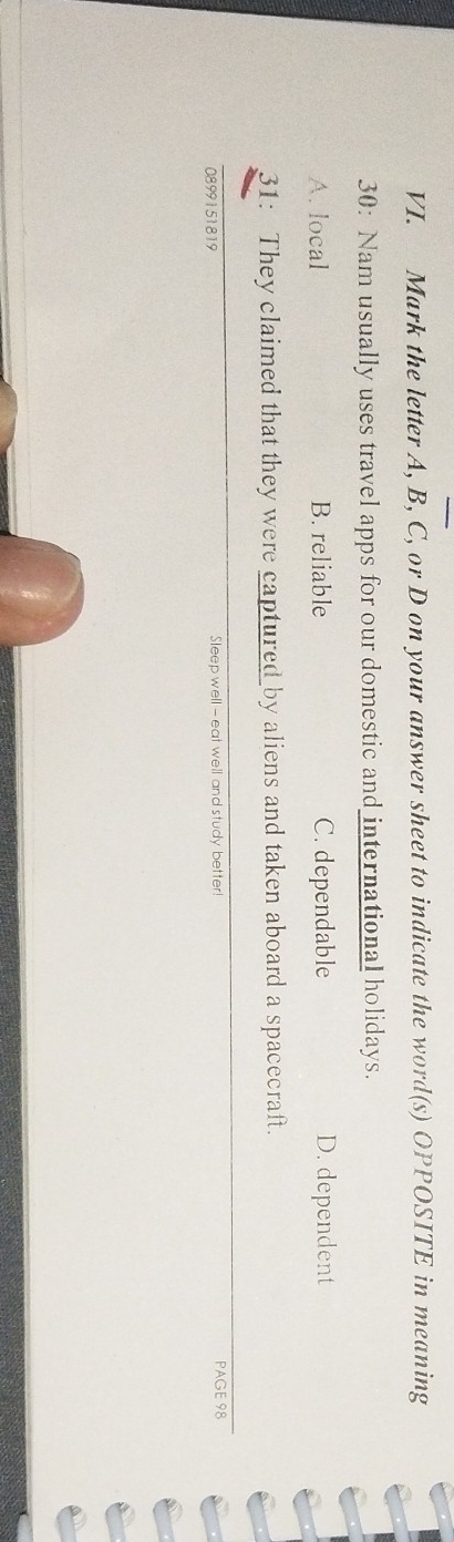Mark the letter A, B, C, or D on your answer sheet to indicate the word(s) OPPOSITE in meaning
30: Nam usually uses travel apps for our domestic and international holidays.
A. local B. reliable C. dependable D. dependent
31: They claimed that they were captured by aliens and taken aboard a spacecraft.
0899151819 Sleep well -- eat well and study better! PAGE 98