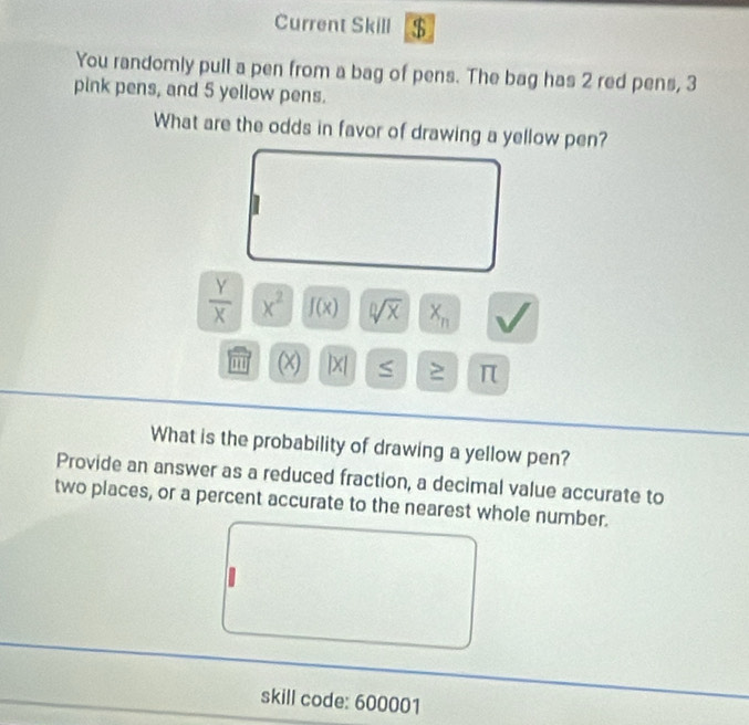 Current Skill $ 
You randomly pull a pen from a bag of pens. The bag has 2 red pens, 3
pink pens, and 5 yellow pens. 
What are the odds in favor of drawing a yellow pen?
 Y/X  x^2 f(x) sqrt[0](x) X_n
'' (x) |X S π
What is the probability of drawing a yellow pen? 
Provide an answer as a reduced fraction, a decimal value accurate to 
two places, or a percent accurate to the nearest whole number. 
skill code: 600001