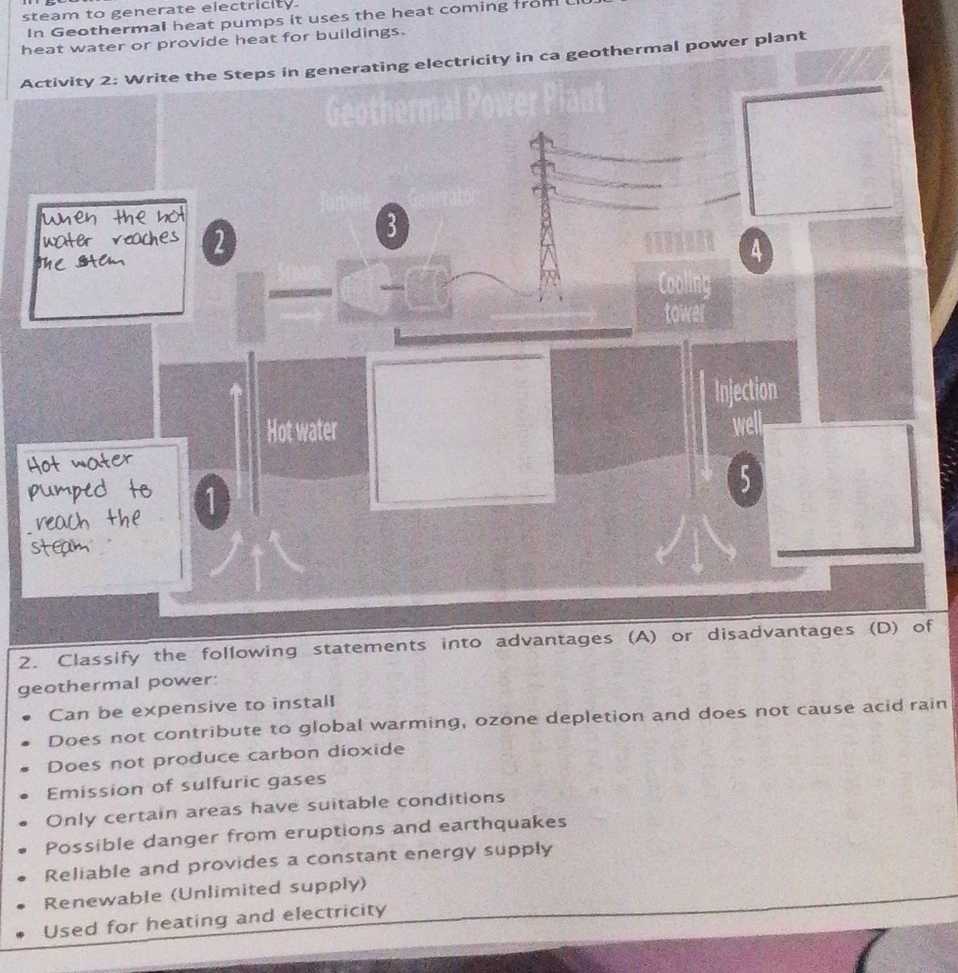 steam to generate electricity.
In Geothermal heat pumps it uses the heat coming from 
heat water or provide heat for buildings.
Activity 2: Write the Steps in generating electricity in ca geothermal power plant
2
3
4
Cooling
tower
Injection
Hot water well
5
2. Classify the following statements into advantages (A) or disadvantages (D) of
geothermal power:
Can be expensive to install
Does not contribute to global warming, ozone depletion and does not cause acid rain
Does not produce carbon dioxide
Emission of sulfuric gases
Only certain areas have suitable conditions
Possible danger from eruptions and earthquakes
Reliable and provides a constant energy supply
Renewable (Unlimited supply)
Used for heating and electricity