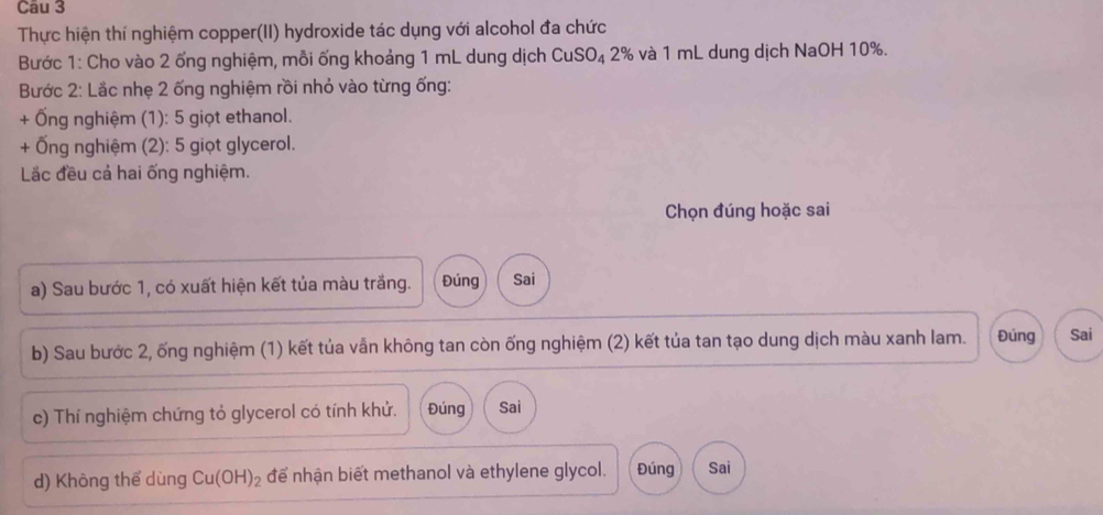 Thực hiện thí nghiệm copper(II) hydroxide tác dụng với alcohol đa chức 
Bước 1: Cho vào 2 ống nghiệm, mỗi ống khoảng 1 mL dung dịch CuSO₄ 2% và 1 mL dung dịch NaOH 10%. 
Bước 2: Lắc nhẹ 2 ống nghiệm rồi nhỏ vào từng ống: 
+ Ống nghiệm (1): 5 giọt ethanol. 
+ Ống nghiệm (2): 5 giọt glycerol. 
Lắc đều cả hai ống nghiệm. 
Chọn đúng hoặc sai 
a) Sau bước 1, có xuất hiện kết tủa màu trắng. Đúng Sai 
b) Sau bước 2, ống nghiệm (1) kết tủa vẫn không tan còn ống nghiệm (2) kết tủa tan tạo dung dịch màu xanh lam. Đúng Sai 
c) Thí nghiệm chứng tỏ glycerol có tính khử. Đúng Sai 
d) Không thể dùng Cu(OH)_2 để nhận biết methanol và ethylene glycol. Đúng Sai