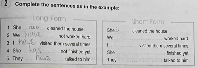 Complete the sentences as in the example: 
Short Form 
1 She cleaned the house. She cleaned the house. 
2 We not worked hard. We worked hard. 
3 1 visited them several times. | visited them several times. 
4 She not finished yet. She finished yet. 
5 They talked to him. They talked to him.