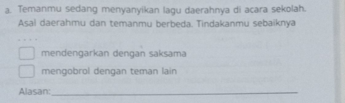 Temanmu sedang menyanyikan lagu daerahnya di acara sekolah. 
Asal daerahmu dan temanmu berbeda. Tindakanmu sebaiknya 
mendengarkan dengan saksama 
mengobrol dengan teman lain 
Alasan:_