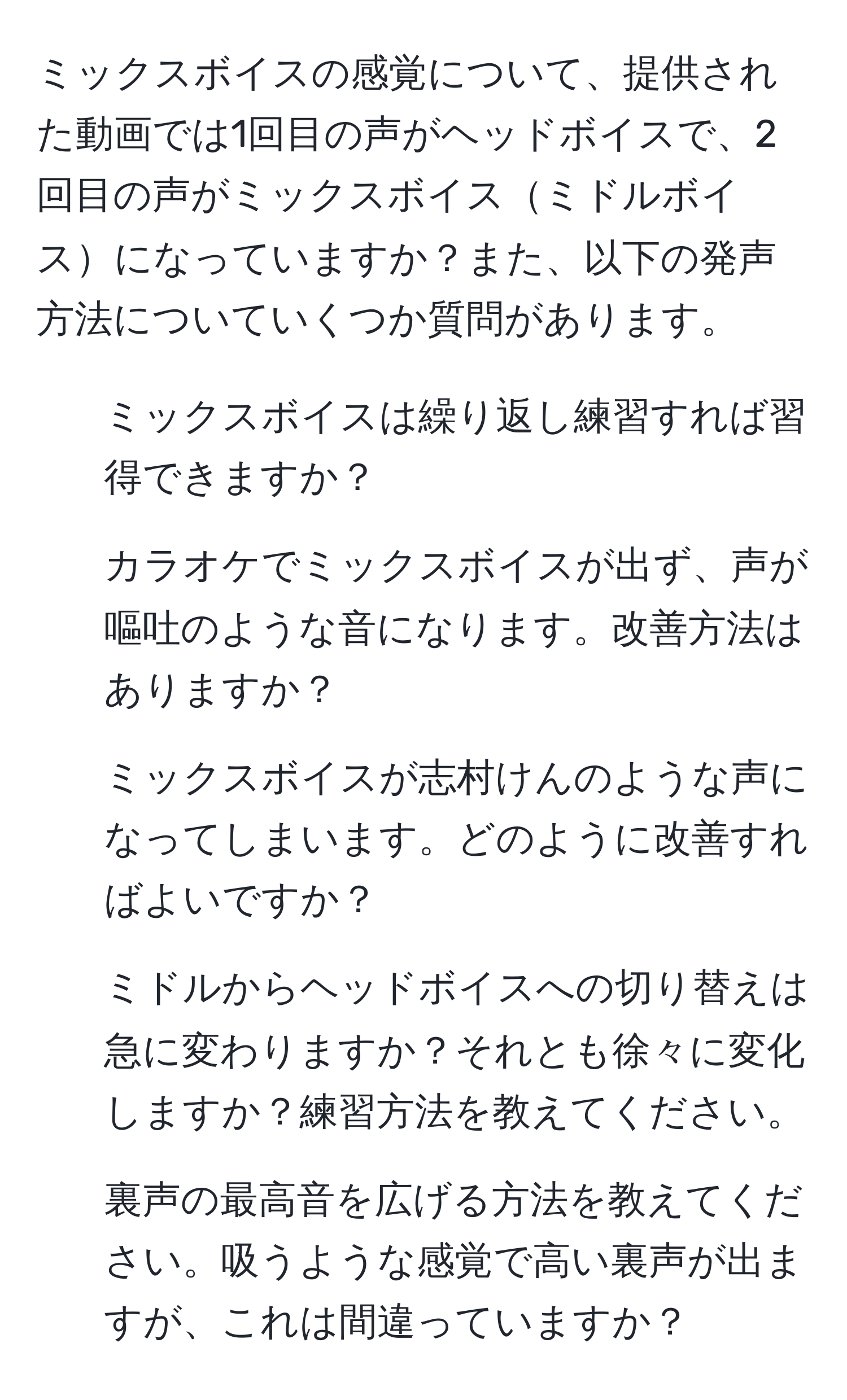 ミックスボイスの感覚について、提供された動画では1回目の声がヘッドボイスで、2回目の声がミックスボイスミドルボイスになっていますか？また、以下の発声方法についていくつか質問があります。  
- ミックスボイスは繰り返し練習すれば習得できますか？  
- カラオケでミックスボイスが出ず、声が嘔吐のような音になります。改善方法はありますか？  
- ミックスボイスが志村けんのような声になってしまいます。どのように改善すればよいですか？  
- ミドルからヘッドボイスへの切り替えは急に変わりますか？それとも徐々に変化しますか？練習方法を教えてください。  
- 裏声の最高音を広げる方法を教えてください。吸うような感覚で高い裏声が出ますが、これは間違っていますか？