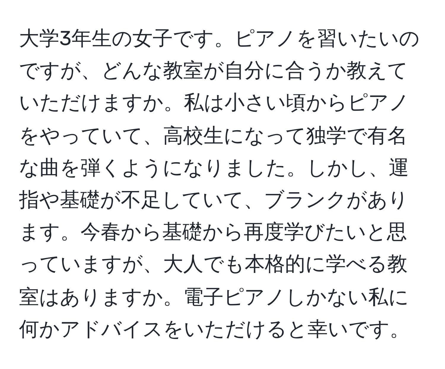 大学3年生の女子です。ピアノを習いたいのですが、どんな教室が自分に合うか教えていただけますか。私は小さい頃からピアノをやっていて、高校生になって独学で有名な曲を弾くようになりました。しかし、運指や基礎が不足していて、ブランクがあります。今春から基礎から再度学びたいと思っていますが、大人でも本格的に学べる教室はありますか。電子ピアノしかない私に何かアドバイスをいただけると幸いです。