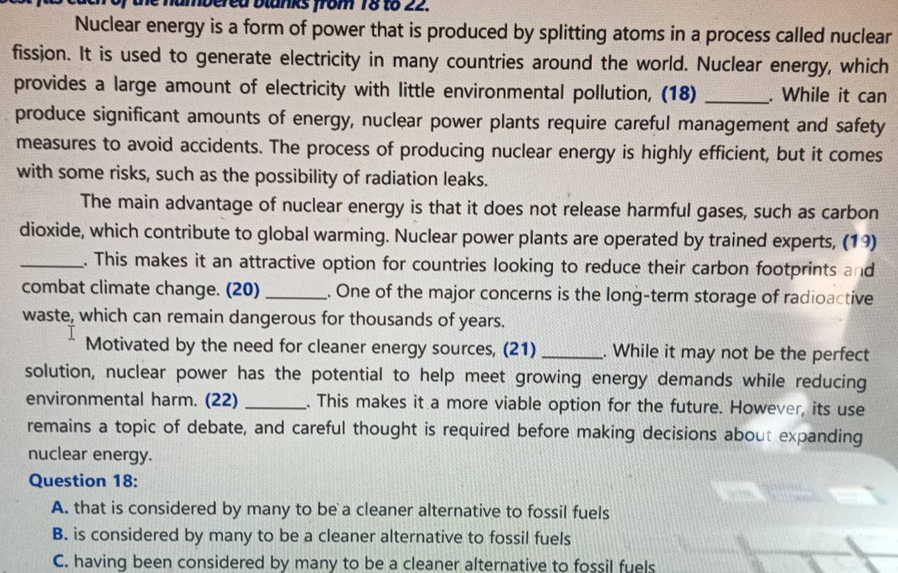 the nambered blanks from 18 to 22. 
Nuclear energy is a form of power that is produced by splitting atoms in a process called nuclear 
fissjon. It is used to generate electricity in many countries around the world. Nuclear energy, which 
provides a large amount of electricity with little environmental pollution, (18) _. While it can 
produce significant amounts of energy, nuclear power plants require careful management and safety 
measures to avoid accidents. The process of producing nuclear energy is highly efficient, but it comes 
with some risks, such as the possibility of radiation leaks. 
The main advantage of nuclear energy is that it does not release harmful gases, such as carbon 
dioxide, which contribute to global warming. Nuclear power plants are operated by trained experts, (19) 
_. This makes it an attractive option for countries looking to reduce their carbon footprints and 
combat climate change. (20) _. One of the major concerns is the long-term storage of radioactive 
waste, which can remain dangerous for thousands of years. 
Motivated by the need for cleaner energy sources, (21) _. While it may not be the perfect 
solution, nuclear power has the potential to help meet growing energy demands while reducing 
environmental harm. (22) _. This makes it a more viable option for the future. However, its use 
remains a topic of debate, and careful thought is required before making decisions about expanding 
nuclear energy. 
Question 18: 
A. that is considered by many to be a cleaner alternative to fossil fuels 
B. is considered by many to be a cleaner alternative to fossil fuels 
C. having been considered by many to be a cleaner alternative to fossil fuels