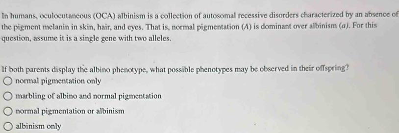 In humans, oculocutaneous (OCA) albinism is a collection of autosomal recessive disorders characterized by an absence of
the pigment melanin in skin, hair, and eyes. That is, normal pigmentation (A) is dominant over albinism (a). For this
question, assume it is a single gene with two alleles.
If both parents display the albino phenotype, what possible phenotypes may be observed in their offspring?
normal pigmentation only
marbling of albino and normal pigmentation
normal pigmentation or albinism
albinism only