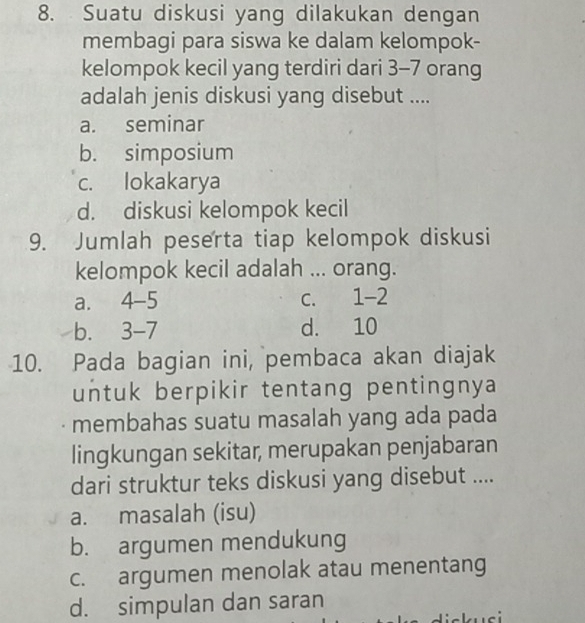 Suatu diskusi yang dilakukan dengan
membagi para siswa ke dalam kelompok-
kelompok kecil yang terdiri dari 3 - 7 orang
adalah jenis diskusi yang disebut ....
a. seminar
b. simposium
c. lokakarya
d. diskusi kelompok kecil
9. Jumlah peserta tiap kelompok diskusi
kelompok kecil adalah ... orang.
a. 4-5 c. 1-2
b. 3 - 7 d. 10
10. Pada bagian ini, pembaca akan diajak
untuk berpikir tentang pentingnya
membahas suatu masalah yang ada pada
lingkungan sekitar, merupakan penjabaran
dari struktur teks diskusi yang disebut ....
a. masalah (isu)
b. argumen mendukung
c. argumen menolak atau menentang
d. simpulan dan saran